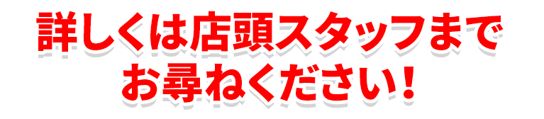 詳しくは店頭スタッフまでお尋ねください！