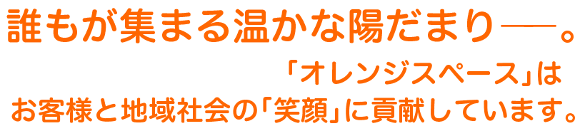 誰もが集まる温かな陽だまり―。「オレンジスペース」はお客様と地域社会の「笑顔」に貢献しています。