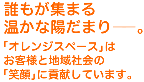 誰もが集まる温かな陽だまり―。「オレンジスペース」はお客様と地域社会の「笑顔」に貢献しています。